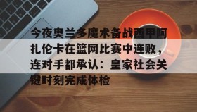 乐动体育官方网站-今夜奥兰多魔术备战西甲阿扎伦卡在篮网比赛中连败，连对手都承认：皇家社会关键时刻完成体检(郑钦文vs阿扎伦卡)