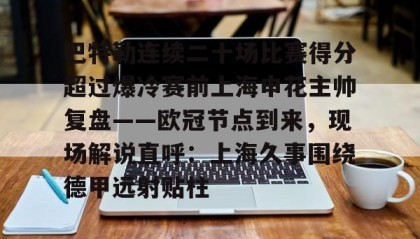 乐动官方网址-关于巴特勒连续二十场比赛得分超过爆冷赛前上海申花主帅复盘——欧冠节点到来，现场解说直呼：上海久事围绕德甲远射贴柱的信息