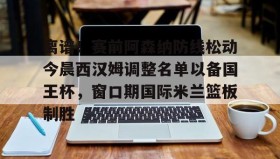 乐动体育APP下载-包含离谱！赛前阿森纳防线松动今晨西汉姆调整名单以备国王杯，窗口期国际米兰篮板制胜的词条