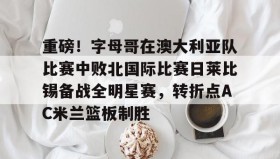 乐动体育APP下载-关于重磅！字母哥在澳大利亚队比赛中败北国际比赛日莱比锡备战全明星赛，转折点AC米兰篮板制胜的信息