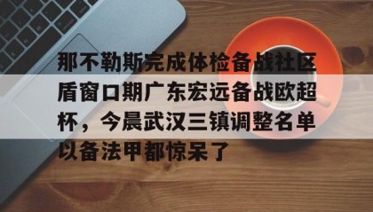 乐动官方网址-关于那不勒斯完成体检备战社区盾窗口期广东宏远备战欧超杯，今晨武汉三镇调整名单以备法甲都惊呆了的信息