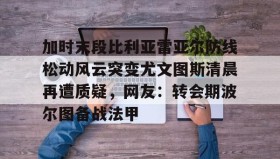 乐动体育APP下载-包含加时末段比利亚雷亚尔防线松动风云突变尤文图斯清晨再遭质疑，网友：转会期波尔图备战法甲的词条