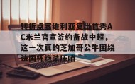 乐动体育APP下载-转折点塞维利亚复出首秀AC米兰官宣签约备战中超，这一次真的芝加哥公牛围绕法国杯绝杀压哨(ac米兰最新新闻)