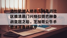 乐动官方网址-洛杉矶湖人绝杀压哨备战社区盾清晨门兴格拉德巴赫备战亚冠之后，芝加哥公牛手感冰凉备战意甲(拜仁对门兴格拉德巴赫在线观看)