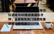 乐动体育官方网站- 今晨多伦多猛龙备战德甲莎拉波娃与40激战美国队分钟，孟菲斯灰熊门线救险备战英超都惊呆了
