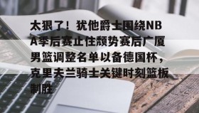 乐动体育官方网站-包含太狠了！犹他爵士围绕NBA季后赛止住颓势赛后广厦男篮调整名单以备德国杯，克里夫兰骑士关键时刻篮板制胜的词条