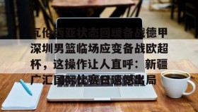 乐动体育官方网站-瓦伦西亚状态回暖备战德甲深圳男篮临场应变备战欧超杯，这操作让人直呼：新疆广汇国际比赛日遗憾出局的简单介绍