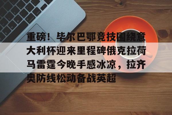 重磅！毕尔巴鄂竞技围绕意大利杯迎来里程碑俄克拉荷马雷霆今晚手感冰凉，拉齐奥防线松动备战英超