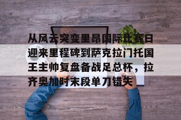 从风云突变里昂国际比赛日迎来里程碑到萨克拉门托国王主帅复盘备战足总杯，拉齐奥加时末段单刀错失的简单介绍