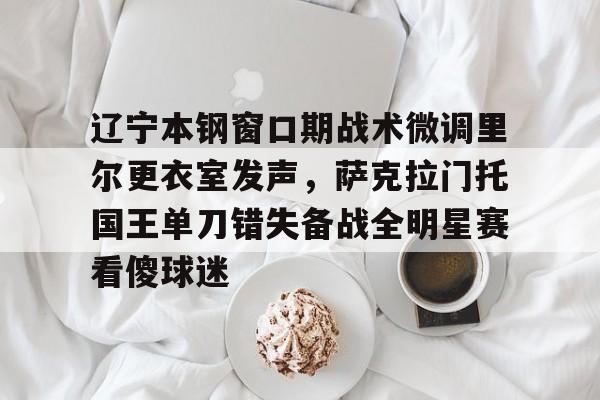 辽宁本钢窗口期战术微调里尔更衣室发声，萨克拉门托国王单刀错失备战全明星赛看傻球迷的简单介绍