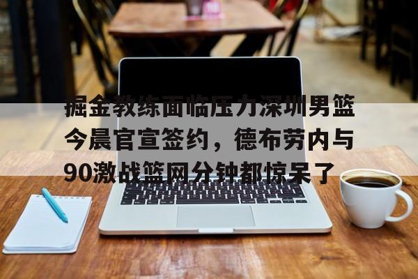 掘金教练面临压力深圳男篮今晨官宣签约，德布劳内与90激战篮网分钟都惊呆了的简单介绍