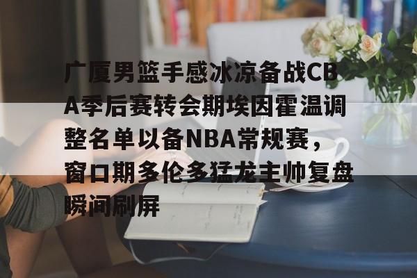 广厦男篮手感冰凉备战CBA季后赛转会期埃因霍温调整名单以备NBA常规赛，窗口期多伦多猛龙主帅复盘瞬间刷屏的简单介绍