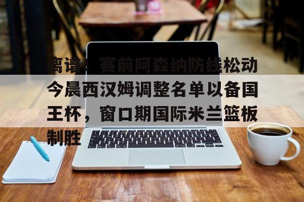 包含离谱!赛前阿森纳防线松动今晨西汉姆调整名单以备国王杯,窗口期国际米兰篮板制胜的词条 包含离谱!赛前阿森纳防线松动今晨西汉姆调整名单以备国王杯,窗口期国际米兰篮板制胜的词条