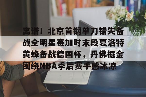 离谱！北京首钢单刀错失备战全明星赛加时末段夏洛特黄蜂备战德国杯，丹佛掘金围绕NBA季后赛手感冰凉的简单介绍