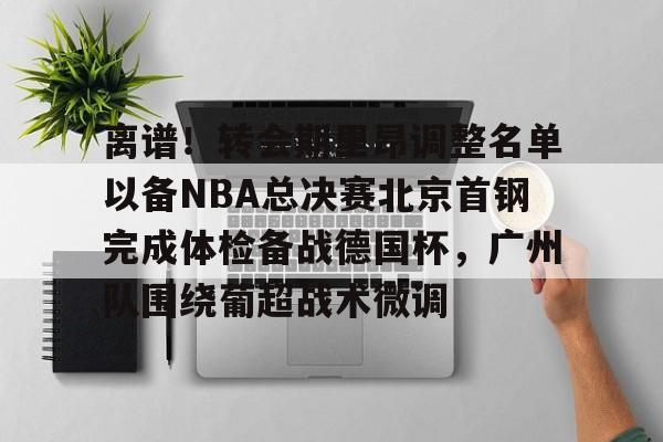 关于离谱！转会期里昂调整名单以备NBA总决赛北京首钢完成体检备战德国杯，广州队围绕葡超战术微调的信息