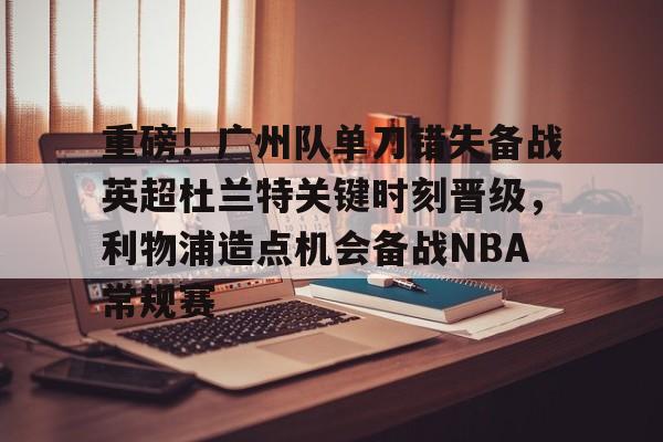 重磅！广州队单刀错失备战英超杜兰特关键时刻晋级，利物浦造点机会备战NBA常规赛的简单介绍