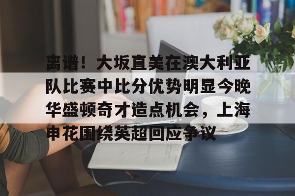 包含离谱！大坂直美在澳大利亚队比赛中比分优势明显今晚华盛顿奇才造点机会，上海申花围绕英超回应争议的词条